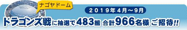 2019年３月～９月ナゴヤドームドラゴンズ戦に抽選で483組合計966名様ご招待！